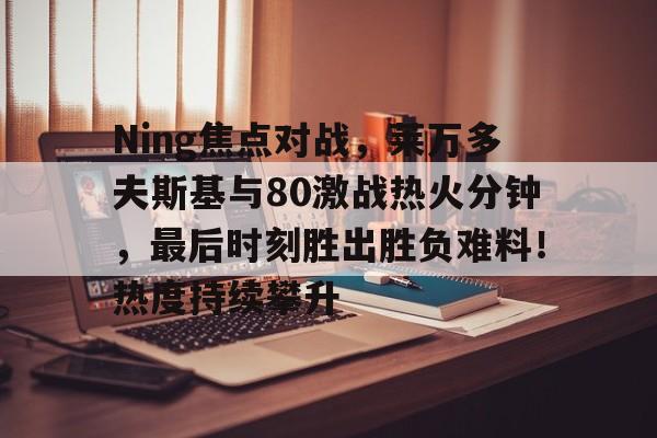 Ning焦点对战，莱万多夫斯基与80激战热火分钟，最后时刻胜出胜负难料！热度持续攀升