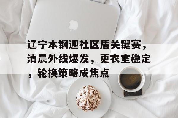 辽宁本钢迎社区盾关键赛，清晨外线爆发，更衣室稳定，轮换策略成焦点